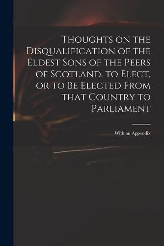 Cover image for Thoughts on the Disqualification of the Eldest Sons of the Peers of Scotland, to Elect, or to Be Elected From That Country to Parliament: With an Appendix