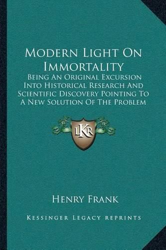 Modern Light on Immortality: Being an Original Excursion Into Historical Research and Scientific Discovery Pointing to a New Solution of the Problem