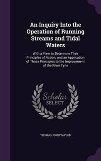 Cover image for An Inquiry Into the Operation of Running Streams and Tidal Waters: With a View to Determine Their Principles of Action, and an Application of Those Principles to the Improvement of the River Tyne