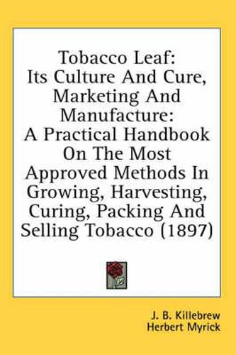 Tobacco Leaf: Its Culture and Cure, Marketing and Manufacture: A Practical Handbook on the Most Approved Methods in Growing, Harvesting, Curing, Packing and Selling Tobacco (1897)