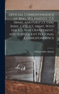 Cover image for Official Correspondence of Brig. W.S. Harney, U.S. Army, and First Lt. Geo. Ihrie, Late U.S. Army, With the U.S. War Department, and Subsequent Personal Correspondence