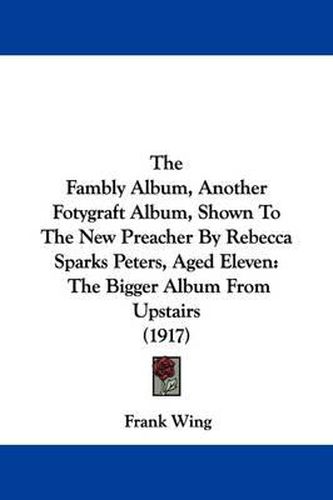 Cover image for The Fambly Album, Another Fotygraft Album, Shown to the New Preacher by Rebecca Sparks Peters, Aged Eleven: The Bigger Album from Upstairs (1917)