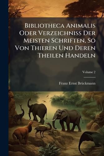 Cover image for Bibliotheca Animalis Oder Verzeichni Der Meisten Schriften, So Von Thieren Und Deren Theilen Handeln: Was Hiervon Sowohl Theologi, Jcti, Medici, Historici, ALS Auch Chymici, Physici Und J Ger Geschrieben. Continvatio, Volume 2