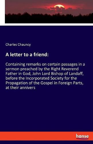 Cover image for A letter to a friend: Containing remarks on certain passages in a sermon preached by the Right Reverend Father in God, John Lord Bishop of Landaff, before the Incorporated Society for the Propagation of the Gospel in Foreign Parts, at their annivers