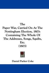 Cover image for The Paper War, Carried on at the Nottingham Election, 1803: Containing the Whole of the Addresses, Songs, Squibs, Etc. (1803)