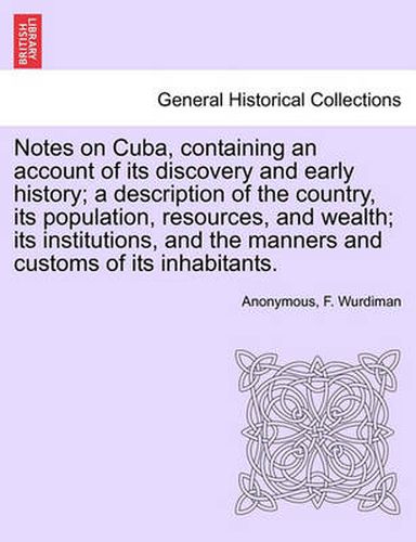 Cover image for Notes on Cuba, Containing an Account of Its Discovery and Early History; A Description of the Country, Its Population, Resources, and Wealth; Its Institutions, and the Manners and Customs of Its Inhabitants.