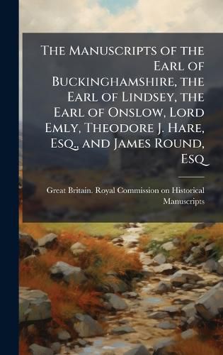 Cover image for The Manuscripts of the Earl of Buckinghamshire, the Earl of Lindsey, the Earl of Onslow, Lord Emly, Theodore J. Hare, Esq., and James Round, Esq