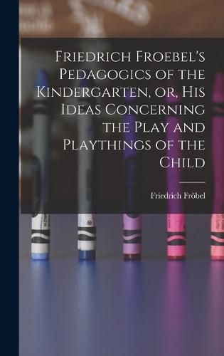 Friedrich Froebel's Pedagogics of the Kindergarten, or, His Ideas Concerning the Play and Playthings of the Child