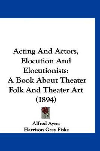 Acting and Actors, Elocution and Elocutionists: A Book about Theater Folk and Theater Art (1894)