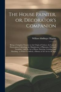 Cover image for The House Painter, or, Decorator's Companion: Being a Complete Treatise on the Origin of Colour, the Laws of Harmonious Colouring, the Manufacture of Pigments, Oils, and Varnishes: and the Art of House Painting, Graining, and Marbling: to Which Is...