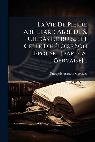 Cover image for La Vie De Pierre Abeillard Abbe De S. Gildas De Ruis, ... Et Celle D'heloise Son Epouse... [par F. A. Gervaise]...