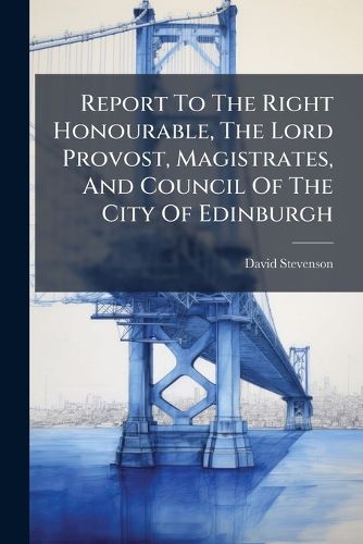 Cover image for Report To The Right Honourable, The Lord Provost, Magistrates, And Council Of The City Of Edinburgh
