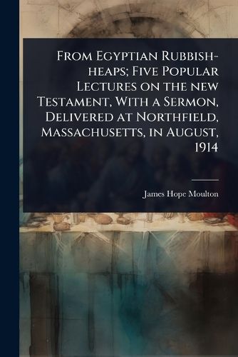 Cover image for From Egyptian Rubbish-heaps; Five Popular Lectures on the new Testament, With a Sermon, Delivered at Northfield, Massachusetts, in August, 1914