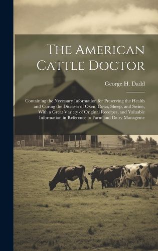 Cover image for The American Cattle Doctor; Containing the Necessary Information for Preserving the Health and Curing the Diseases of Oxen, Cows, Sheep, and Swine, With a Great Variety of Original Receipes, and Valuable Information in Reference to Farm and Dairy Manageme