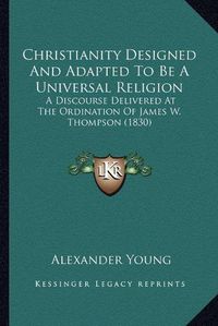 Cover image for Christianity Designed and Adapted to Be a Universal Religion: A Discourse Delivered at the Ordination of James W. Thompson (1830)