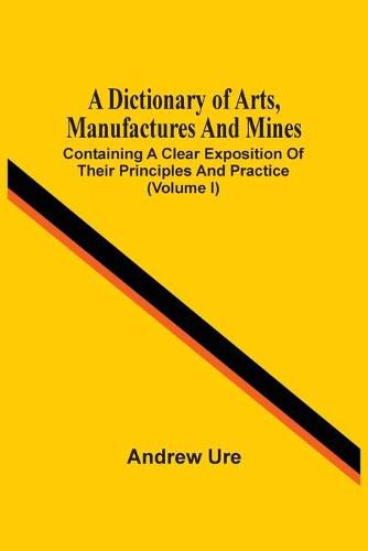 A Dictionary Of Arts, Manufactures And Mines: Containing A Clear Exposition Of Their Principles And Practice (Volume I)