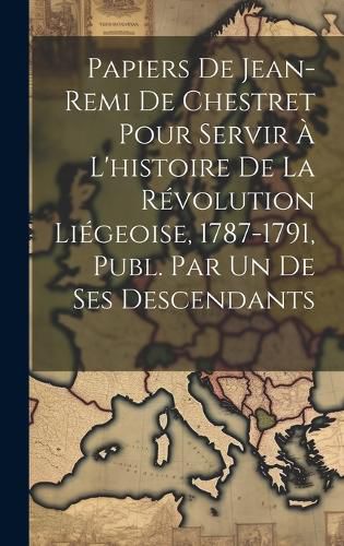 Cover image for Papiers De Jean-Remi De Chestret Pour Servir A L'histoire De La Revolution Liegeoise, 1787-1791, Publ. Par Un De Ses Descendants