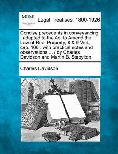 Cover image for Concise Precedents in Conveyancing: Adapted to the ACT to Amend the Law of Real Property, 8 & 9 Vict., Cap. 106: With Practical Notes and Observations ... / By Charles Davidson and Martin B. Stapylton.