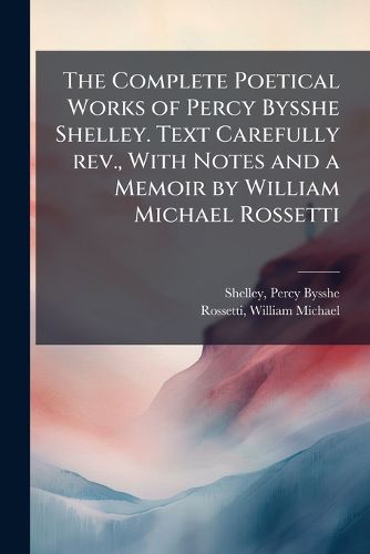 Cover image for The Complete Poetical Works of Percy Bysshe Shelley. Text Carefully rev., With Notes and a Memoir by William Michael Rossetti