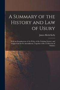 Cover image for A Summary of the History and Law of Usury: With an Examination of the Policy of the Existing System, and Suggestions for Its Amendment, Together With a Collection of Statutes