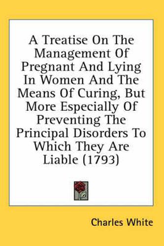 Cover image for A Treatise on the Management of Pregnant and Lying in Women and the Means of Curing, But More Especially of Preventing the Principal Disorders to Which They Are Liable (1793)