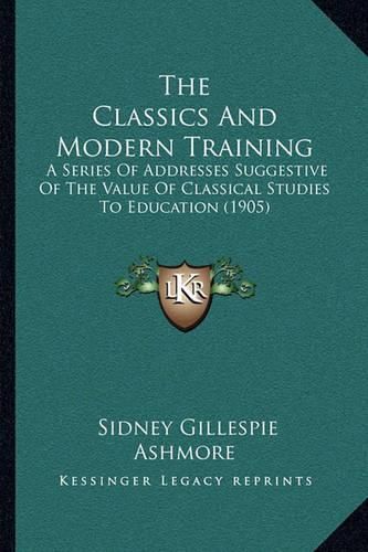 Cover image for The Classics and Modern Training: A Series of Addresses Suggestive of the Value of Classical Studies to Education (1905)