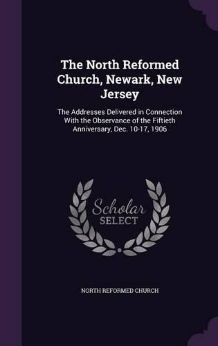 The North Reformed Church, Newark, New Jersey: The Addresses Delivered in Connection with the Observance of the Fiftieth Anniversary, Dec. 10-17, 1906