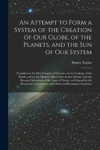 An Attempt to Form a System of the Creation of Our Globe, of the Planets, and the Sun of Our System [microform]: Founded on the First Chapter of Genesis, on the Geology of the Earth, and on the Modern Discoveries in That Science and the Known...