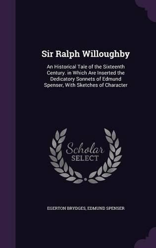 Sir Ralph Willoughby: An Historical Tale of the Sixteenth Century. in Which Are Inserted the Dedicatory Sonnets of Edmund Spenser, with Sketches of Character