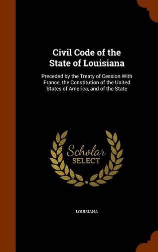 Cover image for Civil Code of the State of Louisiana: Preceded by the Treaty of Cession with France, the Constitution of the United States of America, and of the State