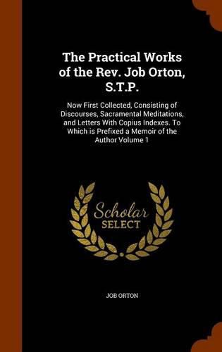 The Practical Works of the REV. Job Orton, S.T.P.: Now First Collected, Consisting of Discourses, Sacramental Meditations, and Letters with Copius Indexes. to Which Is Prefixed a Memoir of the Author Volume 1