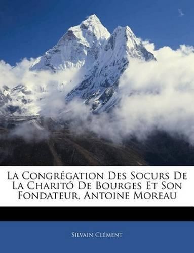 La Congrgation Des Socurs de La Charit de Bourges Et Son Fondateur, Antoine Moreau