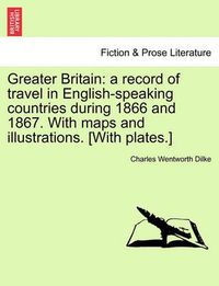 Cover image for Greater Britain: A Record of Travel in English-Speaking Countries During 1866 and 1867. with Maps and Illustrations. [With Plates.] Vol. II.