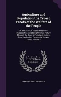 Cover image for Agriculture and Population the Truest Proofs of the Welfare of the People: Or, an Essay on Public Happiness: Investigating the State of Human Nature Through the Several Periods of History, from the Earliest Date to the Present Times, Volume 2