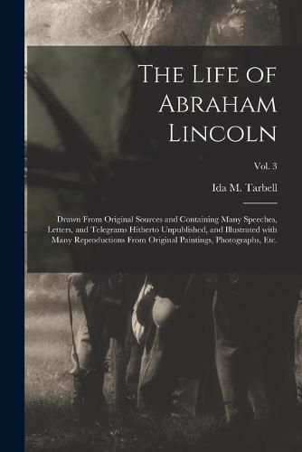 Cover image for The Life of Abraham Lincoln: Drawn From Original Sources and Containing Many Speeches, Letters, and Telegrams Hitherto Unpublished, and Illustrated With Many Reproductions From Original Paintings, Photographs, Etc.; Vol. 3