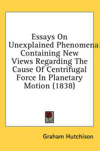 Cover image for Essays on Unexplained Phenomena: Containing New Views Regarding the Cause of Centrifugal Force in Planetary Motion (1838)