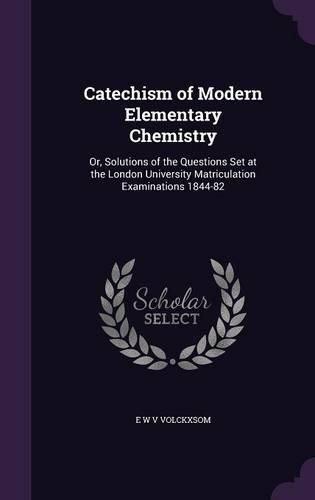 Cover image for Catechism of Modern Elementary Chemistry: Or, Solutions of the Questions Set at the London University Matriculation Examinations 1844-82