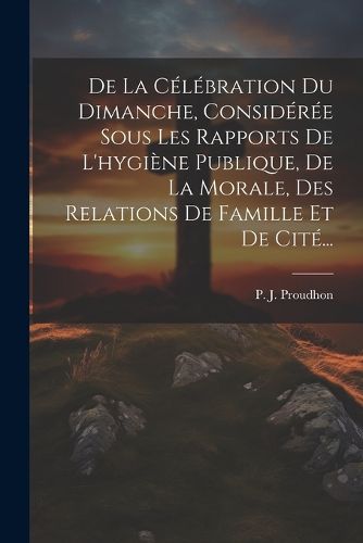 Cover image for De La Celebration Du Dimanche, Consideree Sous Les Rapports De L'hygiene Publique, De La Morale, Des Relations De Famille Et De Cite...