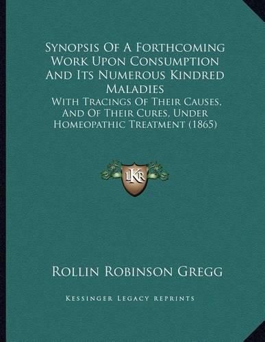 Cover image for Synopsis of a Forthcoming Work Upon Consumption and Its Numerous Kindred Maladies: With Tracings of Their Causes, and of Their Cures, Under Homeopathic Treatment (1865)