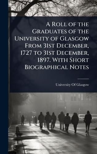 Cover image for A Roll of the Graduates of the University of Glasgow From 31st December, 1727 to 31st December, 1897. With Short Biographical Notes