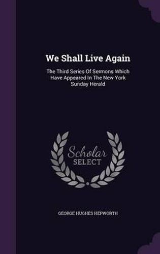 We Shall Live Again: The Third Series of Sermons Which Have Appeared in the New York Sunday Herald