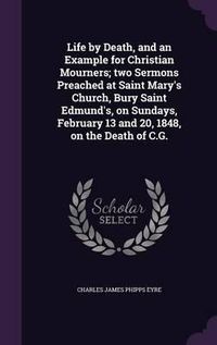 Cover image for Life by Death, and an Example for Christian Mourners; Two Sermons Preached at Saint Mary's Church, Bury Saint Edmund's, on Sundays, February 13 and 20, 1848, on the Death of C.G.