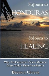 Cover image for Sojourn to Honduras Sojourn to Healing: Why An Herbalist's View Matters More Today Than Ever Before