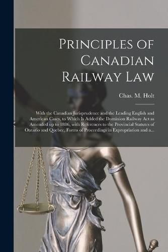 Principles of Canadian Railway Law [microform]: With the Canadian Jurisprudence and the Leading English and American Cases, to Which is Added the Dominion Railway Act as Amended up to 1886, With References to the Provincial Statutes of Ontario And...