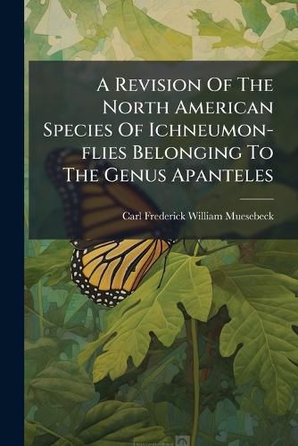 Cover image for A Revision of the North American Species of Ichneumon-Flies Belonging to the Genus Apanteles