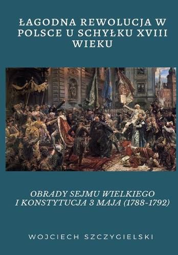 Cover image for Lagodna Rewolucja W Polsce U Schylku XVIII Wieku: Obrady Sejmu Wielkiego I Konstytucja 3 Maja (1788-1792)