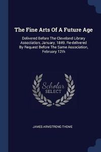 Cover image for The Fine Arts of a Future Age: Delivered Before the Cleveland Library Association, January, 1849. Re-Delivered by Request Before the Same Association, February 12th