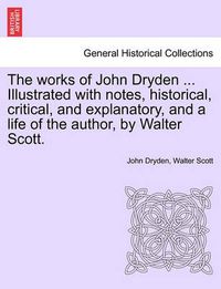 Cover image for The works of John Dryden ... Illustrated with notes, historical, critical, and explanatory, and a life of the author, by Walter Scott.