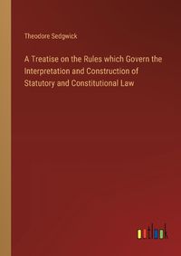 Cover image for A Treatise on the Rules which Govern the Interpretation and Construction of Statutory and Constitutional Law