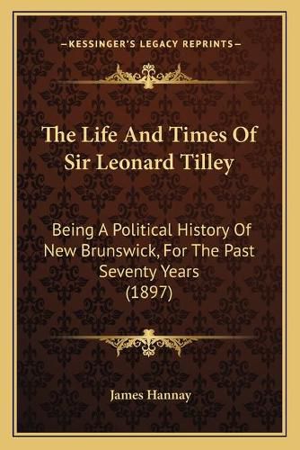 The Life and Times of Sir Leonard Tilley the Life and Times of Sir Leonard Tilley: Being a Political History of New Brunswick, for the Past Sevbeing a Political History of New Brunswick, for the Past Seventy Years (1897) Enty Years (1897)